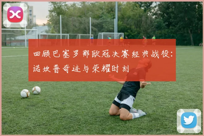 回顾巴塞罗那欧冠决赛经典战役：诺坎普奇迹与荣耀时刻