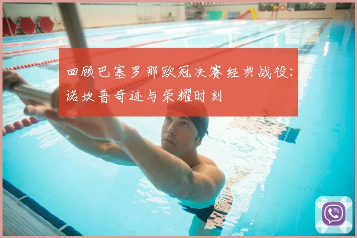 回顾巴塞罗那欧冠决赛经典战役：诺坎普奇迹与荣耀时刻