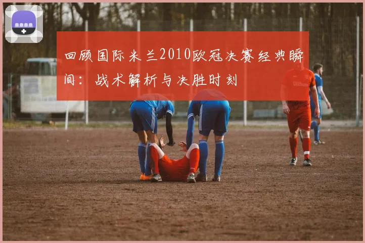 回顾国际米兰2010欧冠决赛经典瞬间:战术解析与决胜时刻