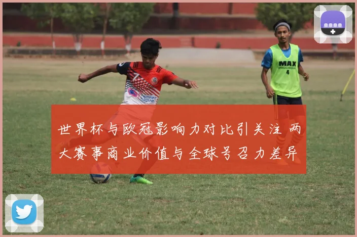 世界杯与欧冠影响力对比引关注 两大赛事商业价值与全球号召力差异明显