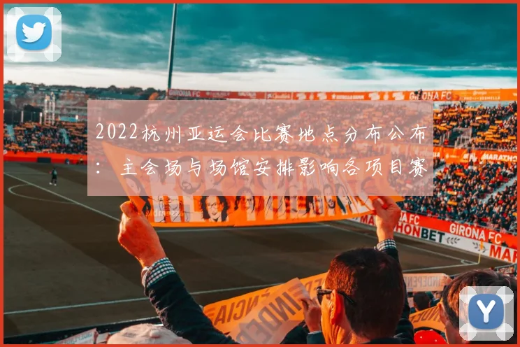 2022杭州亚运会比赛地点分布公布：主会场与场馆安排影响各项目赛程