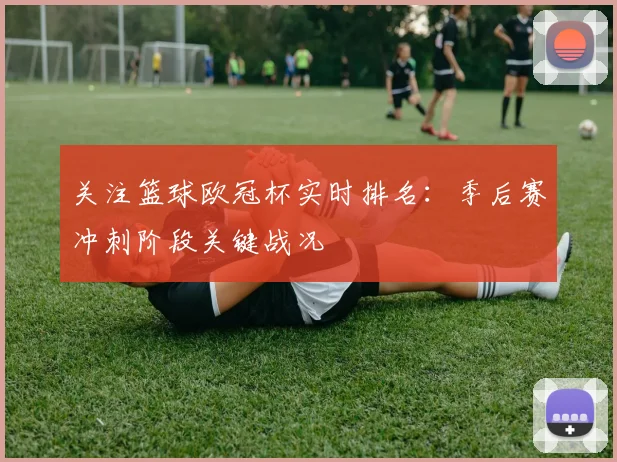 关注篮球欧冠杯实时排名：季后赛冲刺阶段关键战况