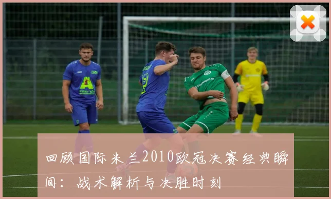 回顾国际米兰2010欧冠决赛经典瞬间:战术解析与决胜时刻