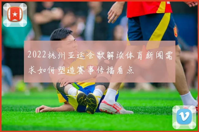 2022杭州亚运会歌解读体育新闻需求如何塑造赛事传播看点