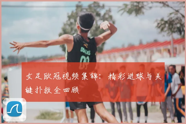 女足欧冠视频集锦：精彩进球与关键扑救全回顾