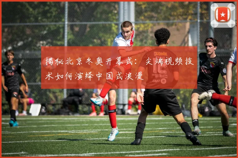 揭秘北京冬奥开幕式：尖端视频技术如何演绎中国式浪漫